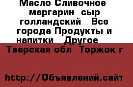 Масло Сливочное ,маргарин ,сыр голландский - Все города Продукты и напитки » Другое   . Тверская обл.,Торжок г.